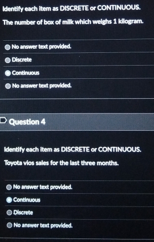 Identify each item as DISCRETE or CONTINUOUS.
The number of box of milk which weighs 1 kilogram.
No answer text provided.
Discrete
Continuous
No answer text provided.
Question 4
Identify each item as DISCRETE or CONTINUOUS.
Toyota vios sales for the last three months.
No answer text provided.
Continuous
Discrete
No answer text provided.