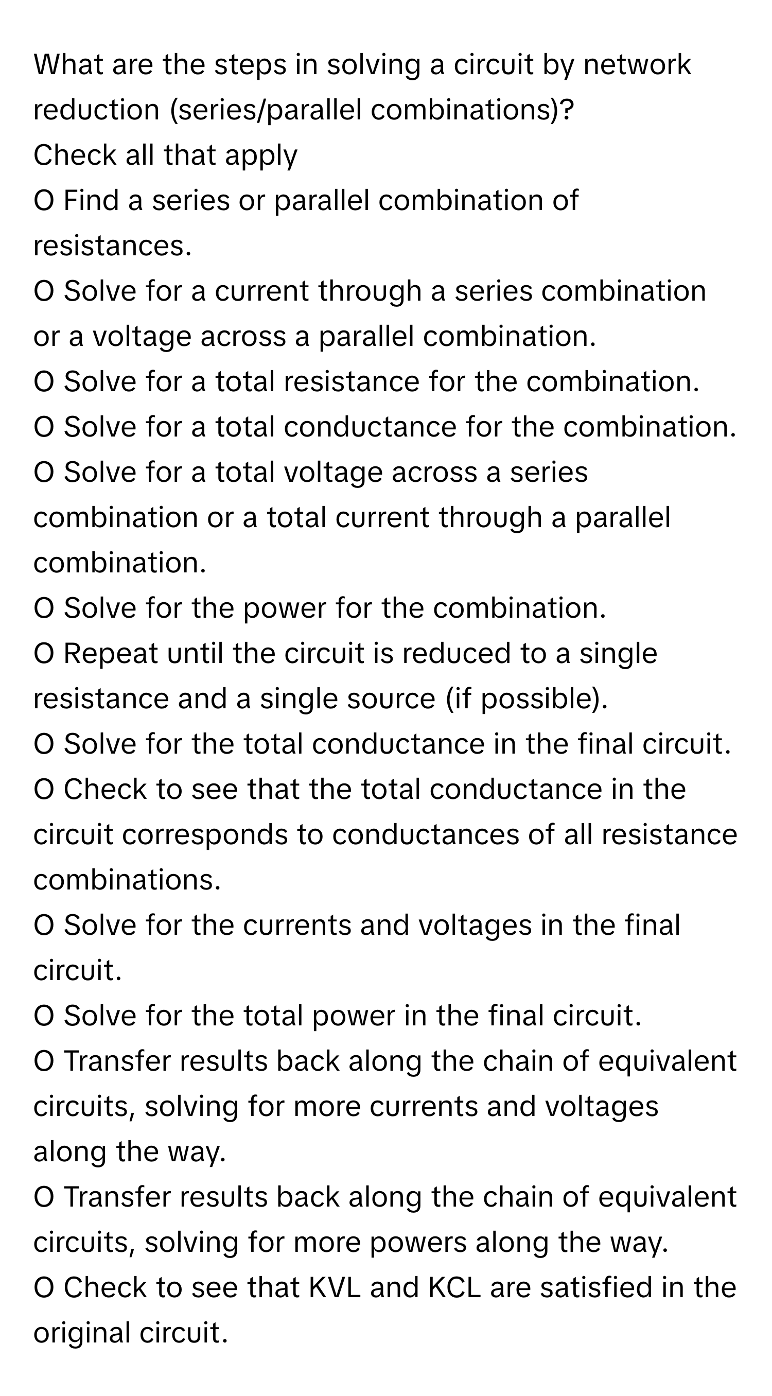 What are the steps in solving a circuit by network reduction (series/parallel combinations)?

Check all that apply
O Find a series or parallel combination of resistances.
O Solve for a current through a series combination or a voltage across a parallel combination.
O Solve for a total resistance for the combination.
O Solve for a total conductance for the combination.
O Solve for a total voltage across a series combination or a total current through a parallel combination.
O Solve for the power for the combination.
O Repeat until the circuit is reduced to a single resistance and a single source (if possible).
O Solve for the total conductance in the final circuit.
O Check to see that the total conductance in the circuit corresponds to conductances of all resistance combinations.
O Solve for the currents and voltages in the final circuit.
O Solve for the total power in the final circuit.
O Transfer results back along the chain of equivalent circuits, solving for more currents and voltages along the way.
O Transfer results back along the chain of equivalent circuits, solving for more powers along the way.
O Check to see that KVL and KCL are satisfied in the original circuit.