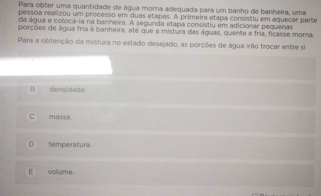 Para obter uma quantidade de água morna adequada para um banho de banheira, uma
pessoa realizou um processo em duas etapas. A primeira etapa consistiu em aquecer parte
da água e colocá-la na banheira. A segunda etapa consistiu em adicionar pequenas
porções de água fria à banheira, até que a mistura das águas, quente e fria, ficasse morna.
Para a obtenção da mistura no estado desejado, as porções de água irão trocar entre si
B densidade.
C massa.
D temperatura.
E volume.