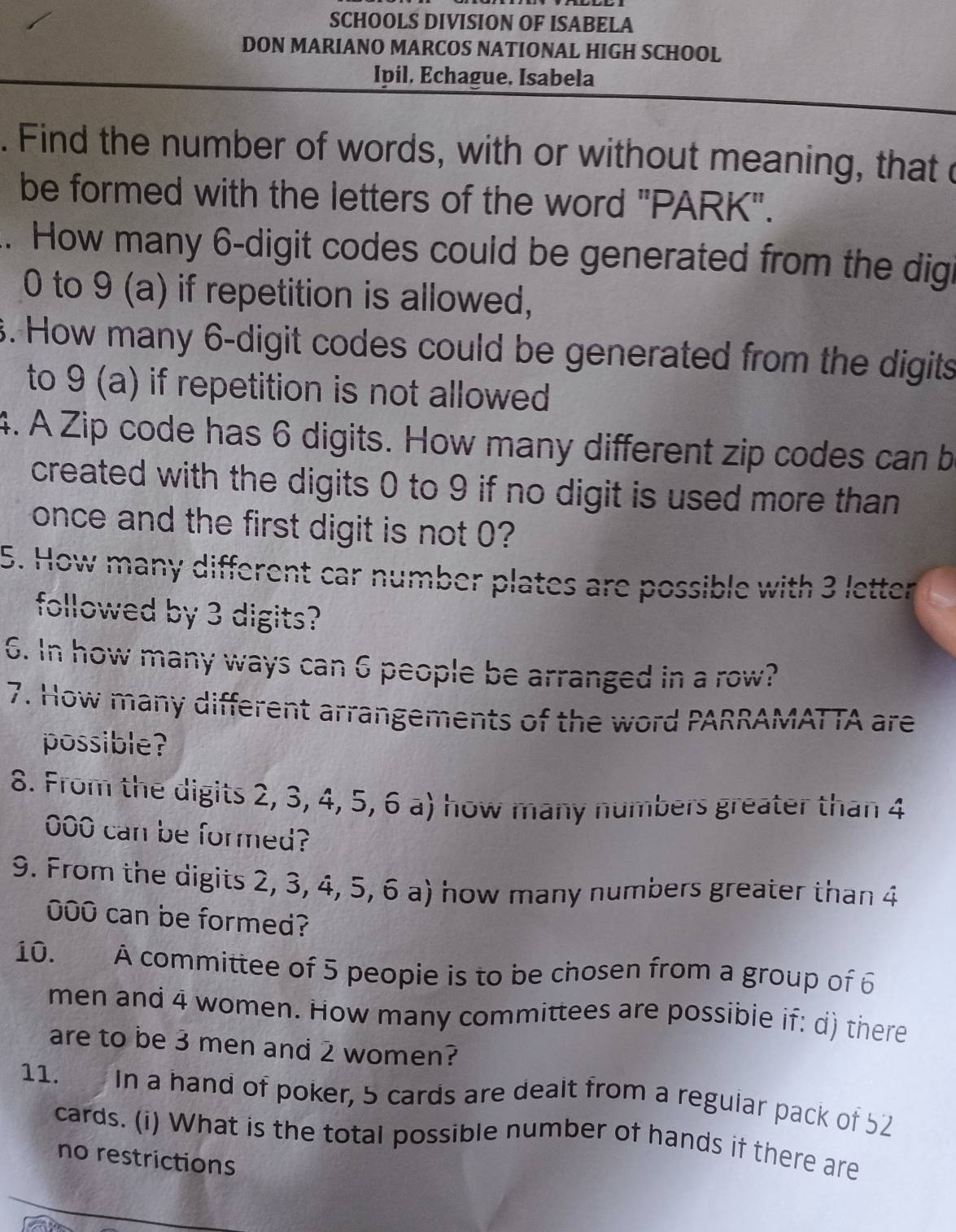 SCHOOLS DIVISION OF ISABELA 
DON MARIANO MARCOS NATIONAL HIGH SCHOOL 
Ipil. Echague. Isabela 
. Find the number of words, with or without meaning, that c 
be formed with the letters of the word "PARK". 
.. How many 6 -digit codes could be generated from the digi
0 to 9 (a) if repetition is allowed, 
3. How many 6 -digit codes could be generated from the digits 
to 9 (a) if repetition is not allowed 
4. A Zip code has 6 digits. How many different zip codes can b 
created with the digits 0 to 9 if no digit is used more than 
once and the first digit is not 0? 
5. How many different car number plates are possible with 3 letter 
followed by 3 digits? 
6. In how many ways can 6 people be arranged in a row? 
7. How many different arrangements of the word PARRAMATTA are 
possible? 
8. From the digits 2, 3, 4, 5, 6 a) how many numbers greater than 4
000 can be formed? 
9. From the digits 2, 3, 4, 5, 6 a) how many numbers greater than 4
000 can be formed? 
10. A committee of 5 peopie is to be chosen from a group of 6
men and 4 women. How many committees are possible if: d) there 
are to be 3 men and 2 women? 
11. In a hand of poker, 5 cards are dealt from a regular pack of 52
cards. (i) What is the total possible number of hands if there are 
no restrictions