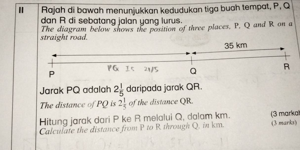 Ⅱ Rajah di bawah menunjukkan kedudukan tiga buah tempat, P, Q
dan R di sebatang jalan yang lurus. 
The diagram below shows the position of three places, P, Q and R on a 
straight road. 
Jarak PQ adalah 2 1/5  daripada jarak QR. 
The distance of PQ is 2 1/5  of the distance QR. 
Hitung jarak dari P ke R melalui Q, dalam km. (3 markal 
Calculate the distance from P to R through Q, in km. (3 marks)