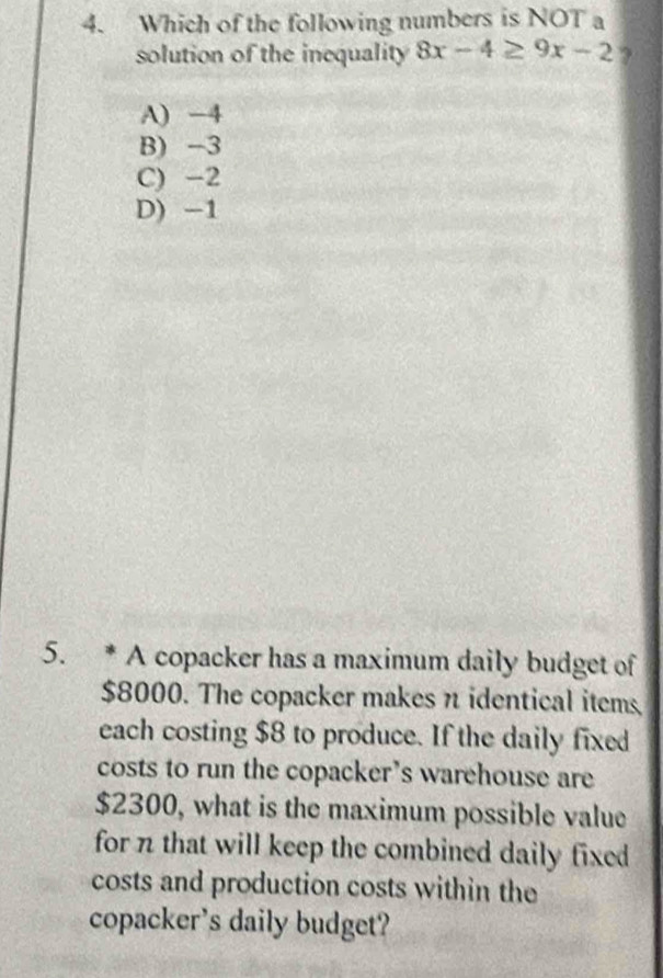 Which of the following numbers is NOT a
solution of the inequality 8x-4≥ 9x-2 ?
A) -4
B) -3
C) -2
D) -1
5. * A copacker has a maximum daily budget of
$8000. The copacker makes n identical items
each costing $8 to produce. If the daily fixed
costs to run the copacker’s warehouse are
$2300, what is the maximum possible value
for n that will keep the combined daily fixed 
costs and production costs within the
copacker's daily budget?