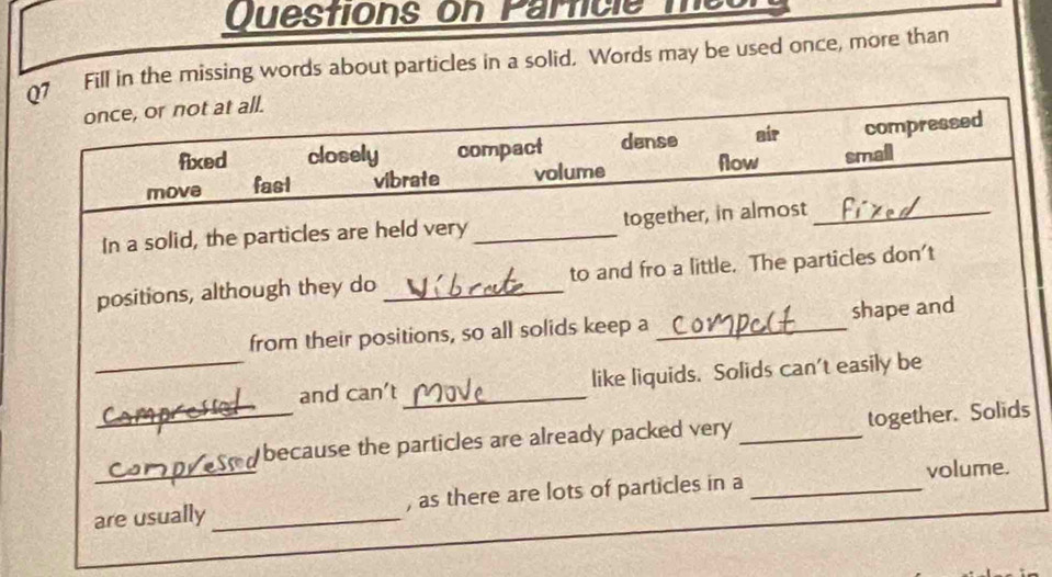 Questions on Parficle m 
07 Fill in the missing words about particles in a solid. Words may be used once, more than
once, or not at all.
fixed closely compact dense air compressed
move fast vibrate volume flow smail
In a solid, the particles are held very _together, in almost_
positions, although they do _to and fro a little. The particles don't
from their positions, so all solids keep a _shape and
_and can’t _like liquids. Solids can't easily be
_
_because the particles are already packed very _together. Solids
volume.
are usually _, as there are lots of particles in a_