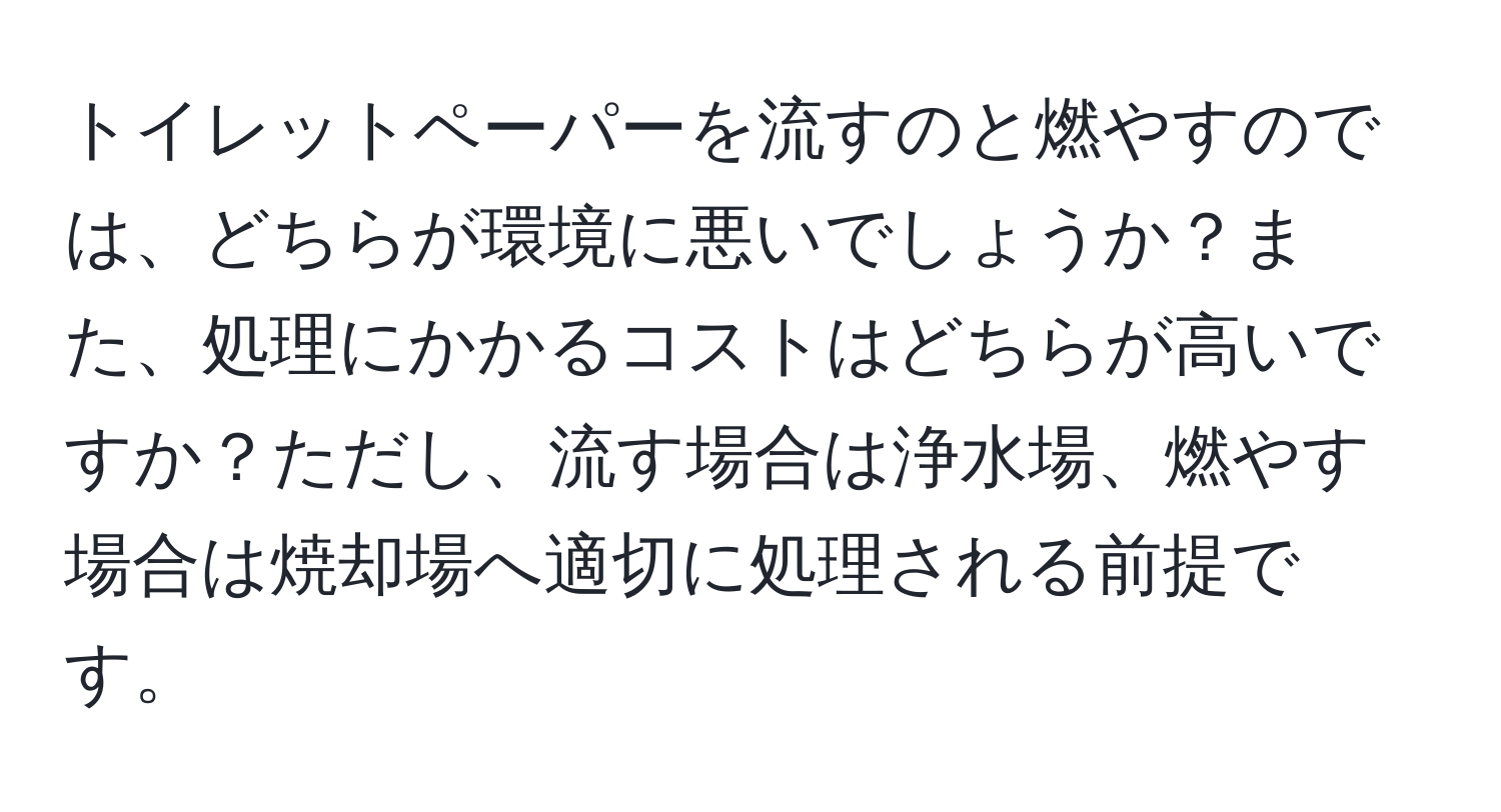 トイレットペーパーを流すのと燃やすのでは、どちらが環境に悪いでしょうか？また、処理にかかるコストはどちらが高いですか？ただし、流す場合は浄水場、燃やす場合は焼却場へ適切に処理される前提です。