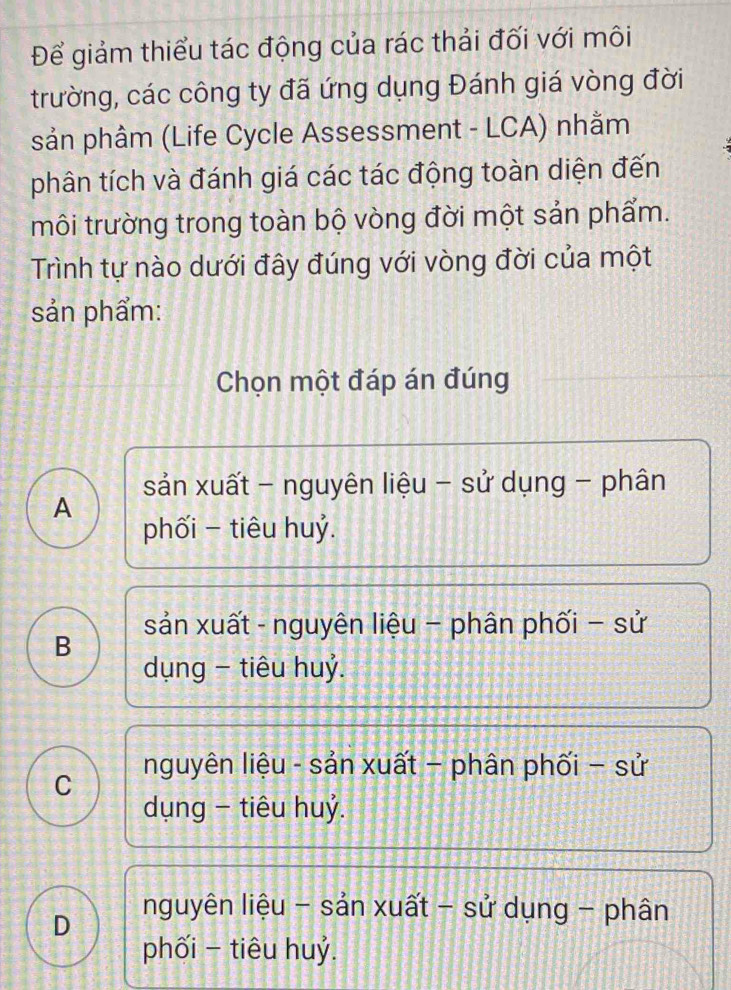 Để giảm thiểu tác động của rác thải đối với môi
trường, các công ty đã ứng dụng Đánh giá vòng đời
sản phâm (Life Cycle Assessment - LCA) nhằm
phân tích và đánh giá các tác động toàn diện đến
môi trường trong toàn bộ vòng đời một sản phẩm.
Trình tự nào dưới đây đúng với vòng đời của một
sản phẩm:
Chọn một đáp án đúng
sản xuất - nguyên liệu - sử dụng - phân
A
phối − tiêu huỷ.
sản xuất - nguyên liệu - phân phối - sử
B
dụng - tiêu huỷ.
nguyên liệu - sản xuất - phân phối - sử
C
dụng - tiêu huỷ.
D
nguyên liệu - sản xuất - sử dụng - phân
phối - tiêu huỷ.