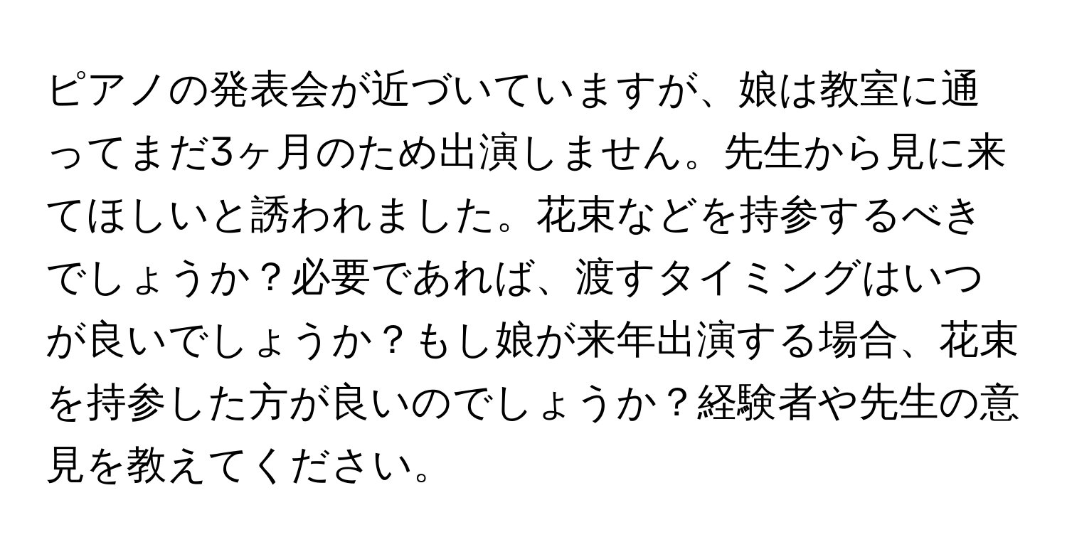 ピアノの発表会が近づいていますが、娘は教室に通ってまだ3ヶ月のため出演しません。先生から見に来てほしいと誘われました。花束などを持参するべきでしょうか？必要であれば、渡すタイミングはいつが良いでしょうか？もし娘が来年出演する場合、花束を持参した方が良いのでしょうか？経験者や先生の意見を教えてください。