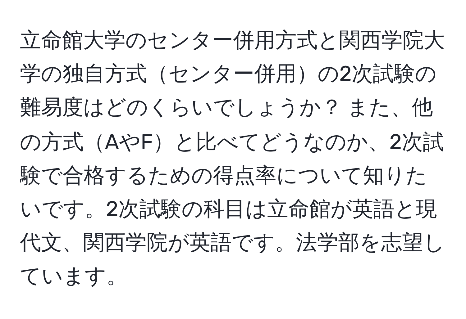 立命館大学のセンター併用方式と関西学院大学の独自方式センター併用の2次試験の難易度はどのくらいでしょうか？ また、他の方式AやFと比べてどうなのか、2次試験で合格するための得点率について知りたいです。2次試験の科目は立命館が英語と現代文、関西学院が英語です。法学部を志望しています。