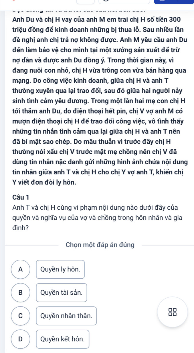 Anh Du và chị H vay của anh M em trai chị H số tiền 300
triệu đồng để kinh doanh những bị thua lỗ. Sau nhiều lần
đề nghị anh chị trả nợ không được. Anh M yêu cầu anh Du
đến làm bảo vệ cho mình tại một xưởng sản xuất để trừ
nợ dần và được anh Du đồng ý. Trong thời gian này, vì
đang nuôi con nhỏ, chị H vừa trông con vừa bán hàng qua
mạng. Do công việc kinh doanh, giữa chị H và anh T
thường xuyên qua lại trao đổi, sau đó giữa hai người nảy
sinh tình cảm yêu đương. Trong một lần hai mẹ con chị H
tới thăm anh Du, do điện thoại hết pin, chị V vợ anh M có
mượn điện thoại chị H để trao đổi công việc, vô tình thấy
những tin nhắn tình cảm qua lại giữa chị H và anh T nên
đã bí mật sao chép. Do mâu thuẫn vì trước đây chị H
thường nói xấu chị V trước mặt mẹ chồng nên chị V đã
dùng tin nhắn nặc danh gửi những hình ảnh chứa nội dung
tin nhắn giữa anh T và chị H cho chị Y vợ anh T, khiến chị
Y viết đơn đòi ly hôn.
Câu 1
Anh T và chị H cùng vi phạm nội dung nào dưới đây của
quyền và nghĩa vụ của vợ và chồng trong hôn nhân và gia
đình?
Chọn một đáp án đúng
A Quyền ly hôn.
B Quyền tài sản.
C Quyền nhân thân.
88
D Quyền kết hôn.