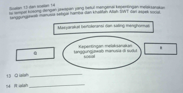 Soalan 13 dan soalan 14 
Isi tempat kosong dengan jawapan yang betul mengenai kepentingan melaksanakan 
tanggungjawab manusia sebgai hamba dan khalifah Allah SWT dari aspek social. 
Masyarakat bertoleransi dan saling menghormati 
Kepentingan melaksanakan 
Q tanggungjawab manusia di sudut R
sosial 
13 Q ialah 
_
14 R ialah 
_