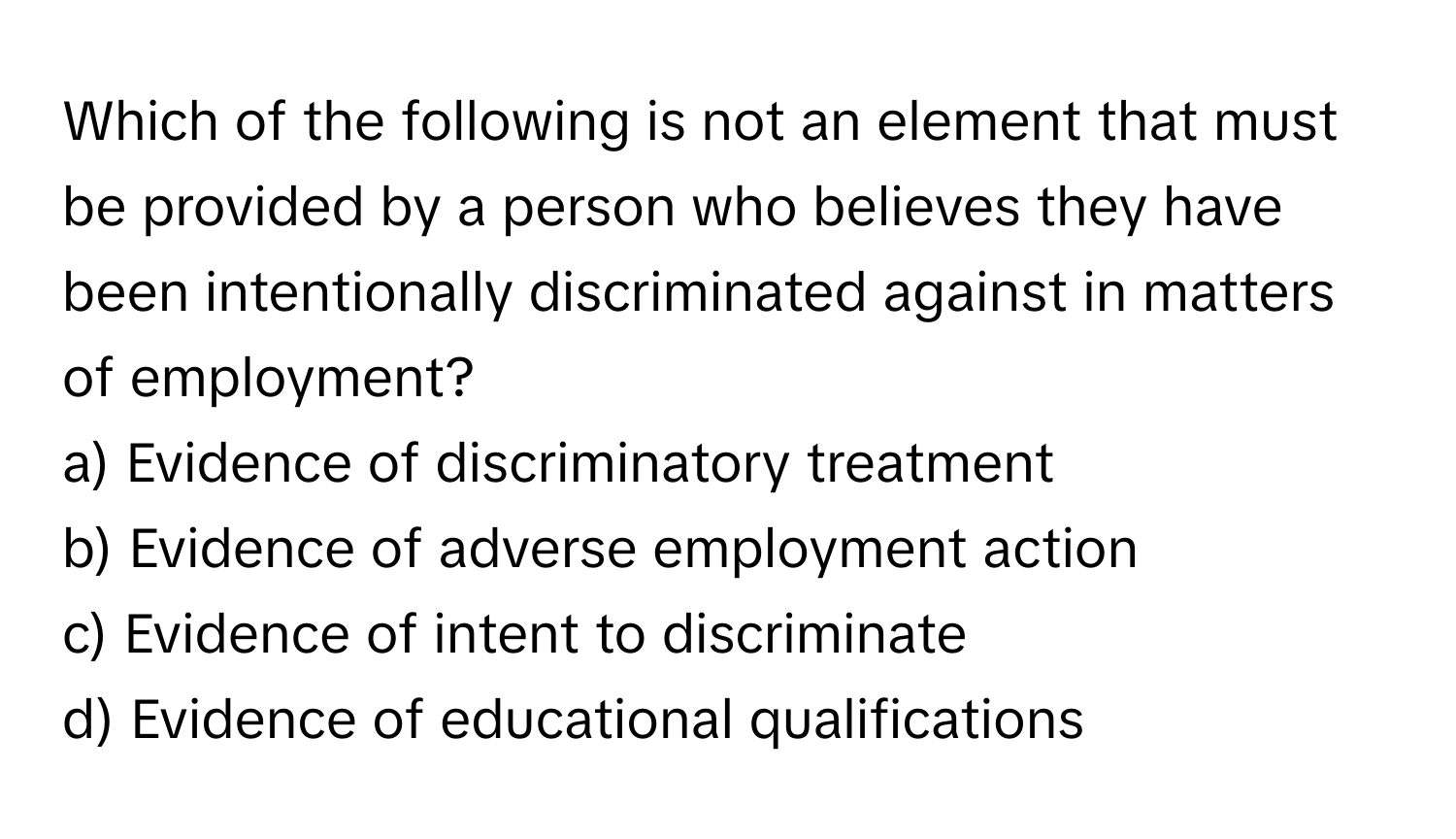 Which of the following is not an element that must be provided by a person who believes they have been intentionally discriminated against in matters of employment?

a) Evidence of discriminatory treatment
b) Evidence of adverse employment action
c) Evidence of intent to discriminate
d) Evidence of educational qualifications