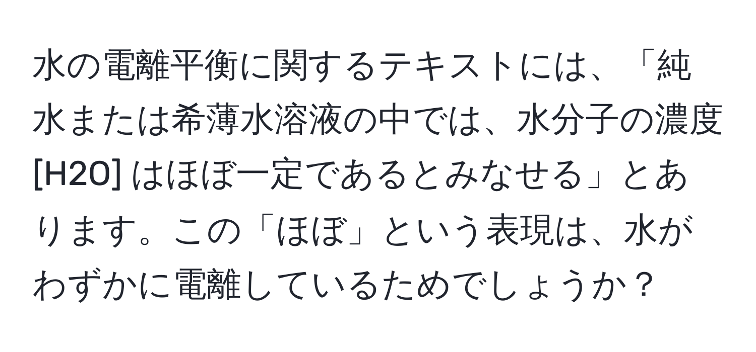水の電離平衡に関するテキストには、「純水または希薄水溶液の中では、水分子の濃度 [H2O] はほぼ一定であるとみなせる」とあります。この「ほぼ」という表現は、水がわずかに電離しているためでしょうか？