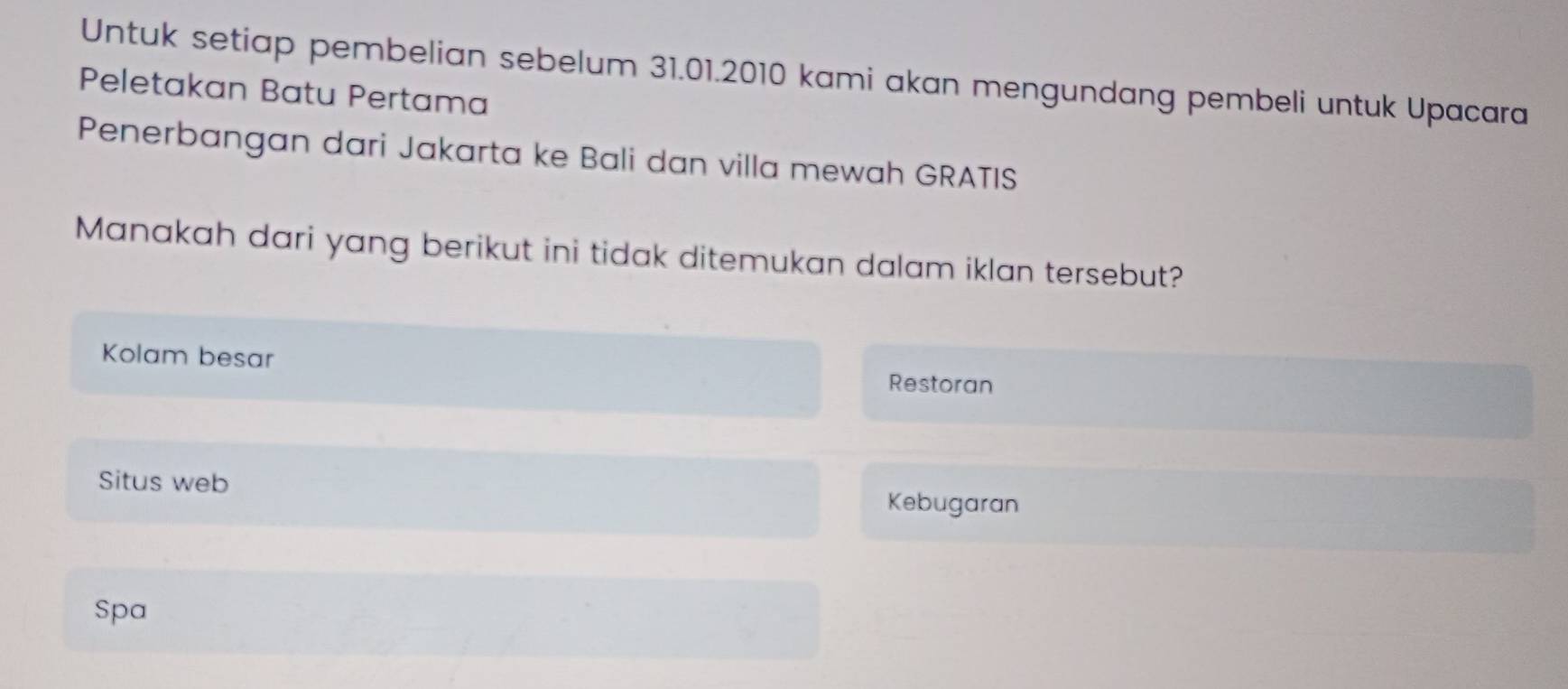 Untuk setiap pembelian sebelum 31.01.2010 kami akan mengundang pembeli untuk Upacara 
Peletakan Batu Pertama 
Penerbangan dari Jakarta ke Bali dan villa mewah GRATIS 
Manakah dari yang berikut ini tidak ditemukan dalam iklan tersebut? 
Kolam besar 
Restoran 
Situs web 
Kebugaran 
Spa