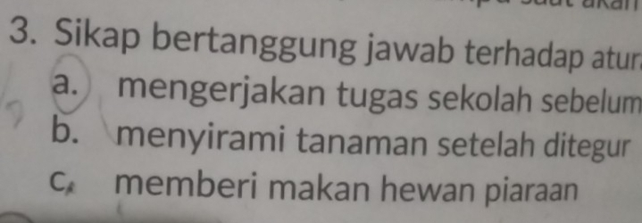 Sikap bertanggung jawab terhadap atur
a. mengerjakan tugas sekolah sebelum
b. menyirami tanaman setelah ditegur
c memberi makan hewan piaraan