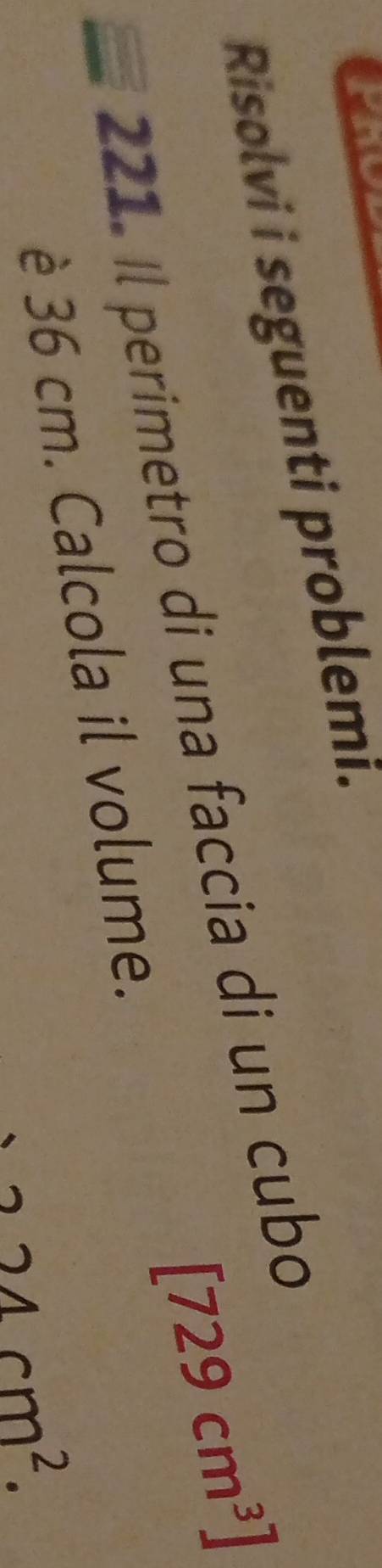 Risolvi i seguenti problemi.
[729cm^3]
221. Il perimetro di una faccia di un cubo 
è 36 cm. Calcola il volume.
224cm^2.