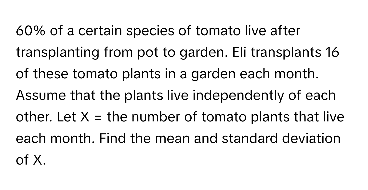 60% of a certain species of tomato live after transplanting from pot to garden. Eli transplants 16 of these tomato plants in a garden each month. Assume that the plants live independently of each other. Let  X = the number of tomato plants that live each month. Find the mean and standard deviation of X.