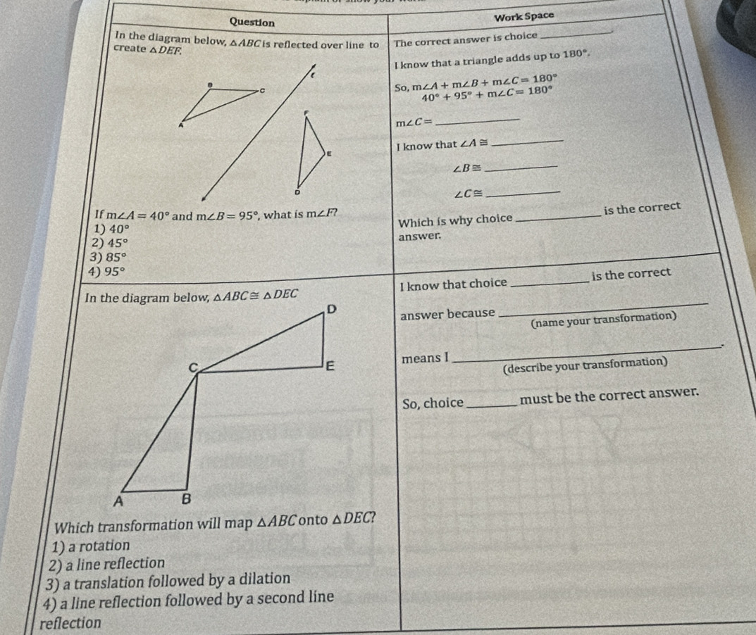 Question
Work Space
In the diagram below,
create △ DEF. △ ABC is reflected over line to The correct answer is choice
_
I know that a triangle adds up to 180°.
C
So, m∠ A+m∠ B+m∠ C=180°
40°+95°+m∠ C=180°
A
m∠ C=
_
I know that ∠ A≌
_
E
∠ B≌
_
∠ C≌
_
If m∠ A=40° and m∠ B=95° , what is m∠ F?
1) 40°
Which is why choice _is the correct
2) 45°
3) 85° answer.
4) 95°
_
I know that choice _is the correct
answer because
(name your transformation)
means I
_
(describe your transformation)
So, choice _must be the correct answer.
Which transformation will map △ ABC
1) a rotation
2) a line reflection
3) a translation followed by a dilation
4) a line reflection followed by a second line
reflection