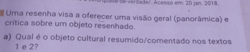 o/quase de verdade/. Acesso em: 20 jan. 2018. 
Uma resenha visa a oferecer uma visão geral (panorâmica) e 
crítica sobre um objeto resenhado. 
a) Qual é o objeto cultural resumido/comentado nos textos
1 e 2?