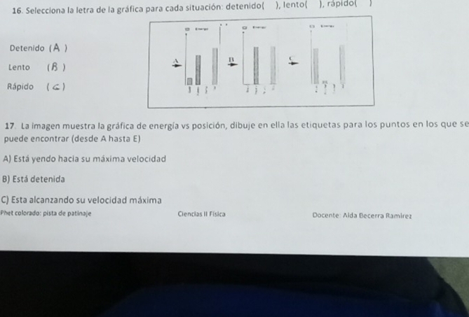 Selecciona la letra de la gráfica para cada situación: detenido( ), lento( ), rápido(
← ~
Detenido (A )
Lento ( B )
Rápido ( ≤)
17. La imagen muestra la gráfica de energía vs posición, dibuje en ella las etiquetas para los puntos en los que se
puede encontrar (desde A hasta E)
A) Está yendo hacia su máxima velocidad
B) Está detenida
C) Esta alcanzando su velocidad máxima
Phet colorado: pista de patinaje Ciencias II Física Docente: Alda Becerra Ramirez