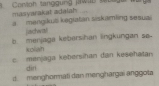 Contoh tanggung jawab sebagar warga
masyarakat adalah
a. mengikuti kegiatan siskamling sesuai
jadwal
b. menjaga kebersihan lingkungan se-
kolah
c menjaga kebersihan dan kesehatan
dir
d. menghormati dan menghargai anggota