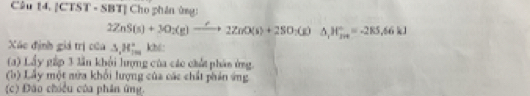 4,|CTST· S BTỉ Cho phân ứng:
2ZnS(s)+3O_2(g)to 2ZnO(s)+2SO_2(g)Delta H_2n,=-285.66kJ
Xãc định giá trị của △ , H_(100)°k
(a) Lầy gấp 3 lần khổi hượng của các chất phán ứng.
(b) Lấy một nửa khổi lượng của các chất phản ứng
(c) Đão chiều của phân ứng.