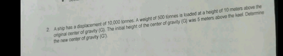 A ship has a displacement of 10,000 tonnes. A weight of 500 tonnes is loaded at a height of 10 meters above the 
original center of gravity (G). The initial height of the center of gravity (G) was 5 meters above the keel. Determine 
the new center of gravity (G').