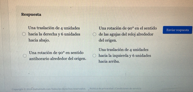 Respuesta
Una traslación de 4 unidades Una rotación de 90° en el sentido Enviar respuesta
hacia la derecha y 6 unidades de las agujas del reloj alrededor
hacia abajo. del origen.
Una traslación de 4 unidades
Una rotación de 90° en sentido
hacia la izquierda y 6 unidades
antihorario alrededor del origen. hacia arriba.
Copyright @ 2024 DeltaMath com Todos los derechos reservados. Política de privacidad | Condiciones de servicio