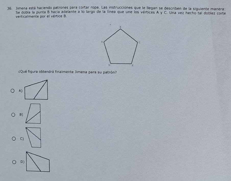 Jimena está haciendo patrones para cortar ropa. Las instrucciones que le llegan se describen de la siguiente manera:
Se dobla la punta B hacia adelante a lo largo de la línea que une los vértices A y C. Una vez hecho tal doblez corte
verticalmente por el vértice B.
¿Qué figura obtendrá finalmente Jimena para su patrón?
A)
B)
C)
D)
