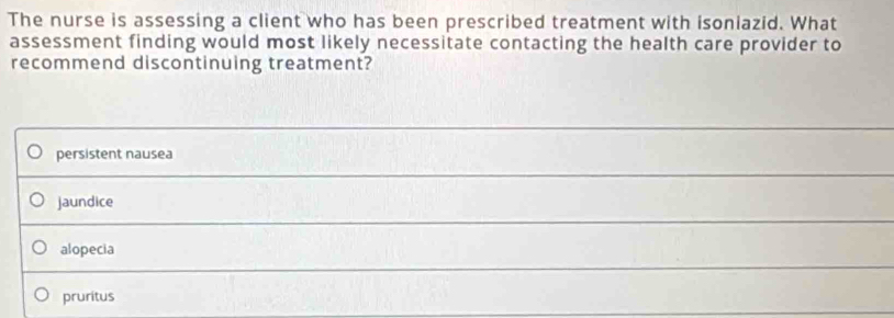 The nurse is assessing a client who has been prescribed treatment with isoniazid. What
assessment finding would most likely necessitate contacting the health care provider to
recommend discontinuing treatment?
persistent nausea
jaundice
alopecia
pruritus