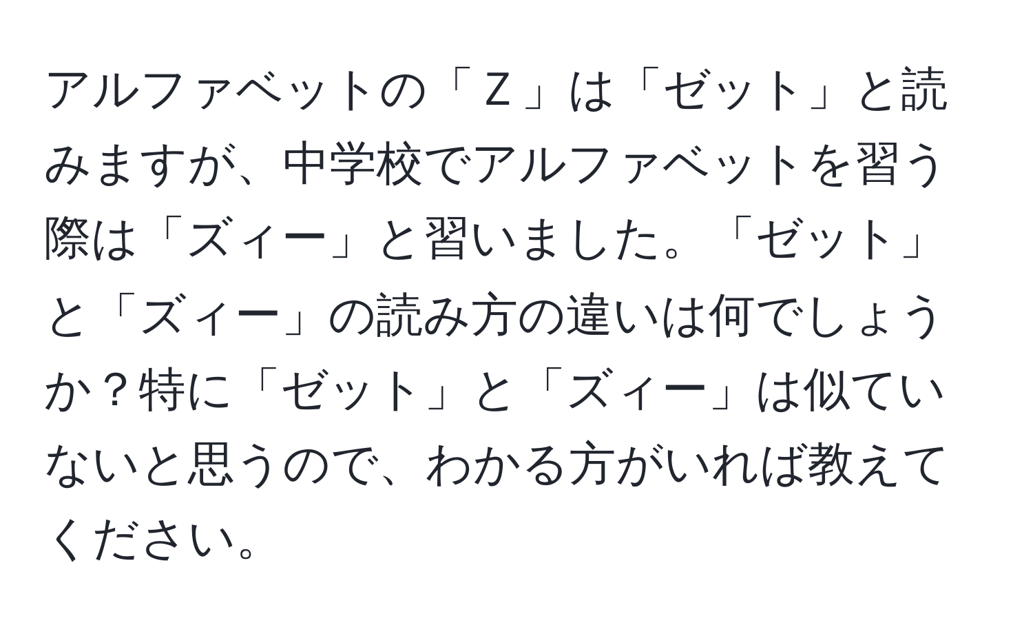 アルファベットの「Ｚ」は「ゼット」と読みますが、中学校でアルファベットを習う際は「ズィー」と習いました。「ゼット」と「ズィー」の読み方の違いは何でしょうか？特に「ゼット」と「ズィー」は似ていないと思うので、わかる方がいれば教えてください。