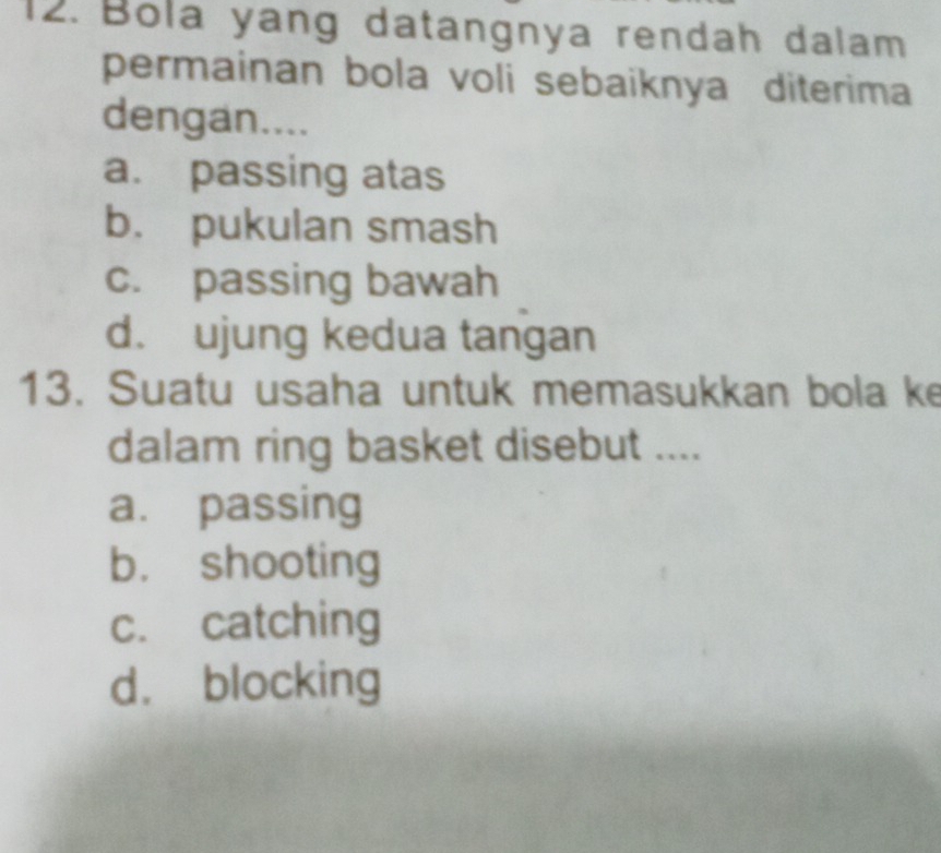 Bola yang datangnya rendah dalam
permainan bola voli sebaiknya diterima
dengan....
a. passing atas
b. pukulan smash
c. passing bawah
d. ujung kedua tangan
13. Suatu usaha untuk memasukkan bola ke
dalam ring basket disebut ....
a. passing
b. shooting
c. catching
d. blocking