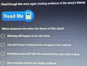 Read through this story again, looking evidence of the story's theme.
Read Me
Which statement describes the theme of this story?
Winning will happen in its own time.
You don't have to bring home a trophy to be a winner.
Familiarize yourself with the course before you start a race.
Race courses need to be clearly outlined.