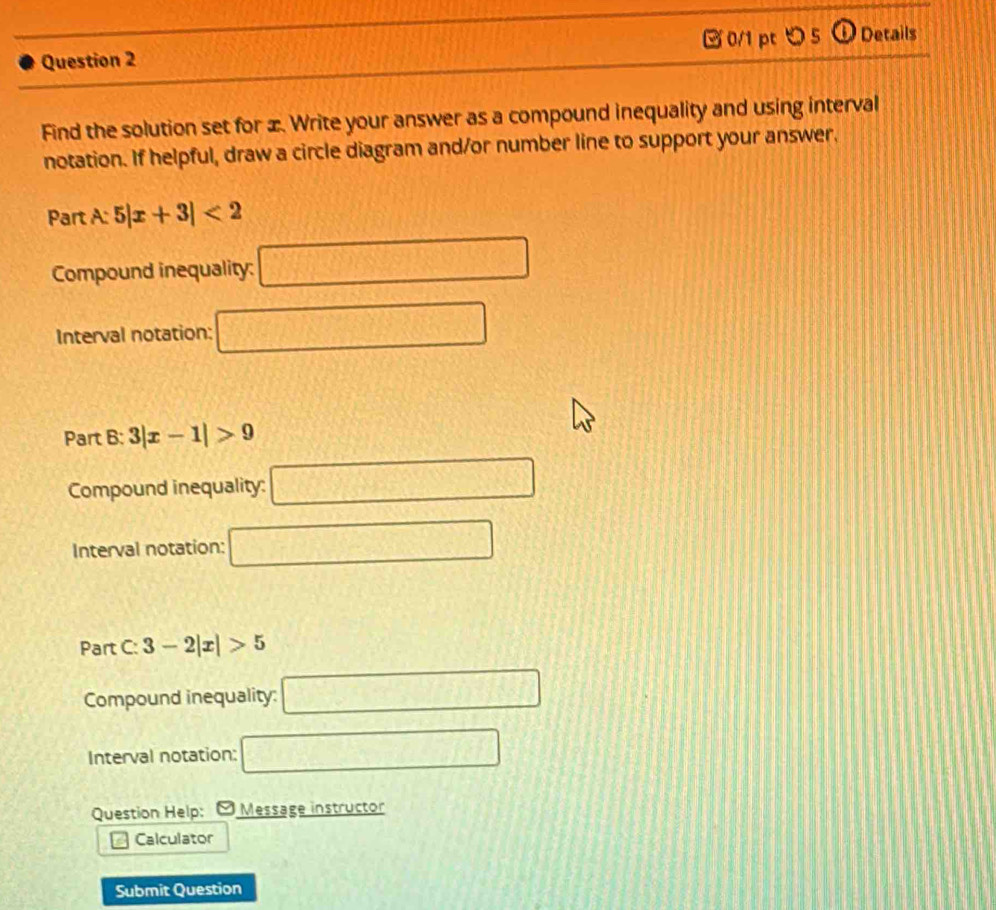 □0/1 pt つ 5 
Question 2 D Details 
Find the solution set for æ. Write your answer as a compound inequality and using interval 
notation. If helpful, draw a circle diagram and/or number line to support your answer, 
Part A: 5|x+3|<2</tex> 
Compound inequality: □ 
Interval notation: □ 
Part 8° 3|x-1|>9
Compound inequality: □ 
Interval notation: □ 
Part C: 3-2|x|>5
Compound inequality: □ 
Interval notation: □ 
Question Help: Message instructor 
Calculator 
Submit Question