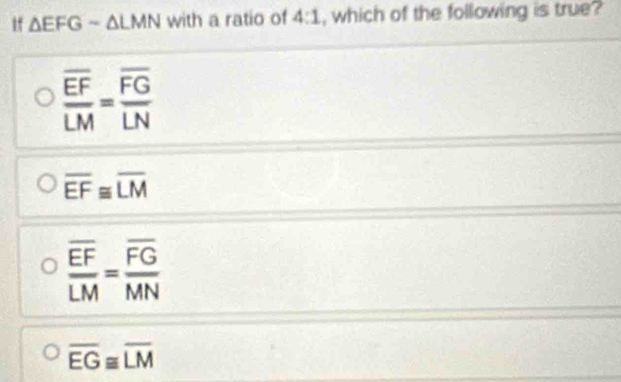 if △ EFG-△ LMN with a ratio of 4:1 , which of the following is true?
frac overline EFLM=frac overline FGLN
overline EF≌ overline LM
frac overline EFLM=frac overline FGMN
overline EG≌ overline LM