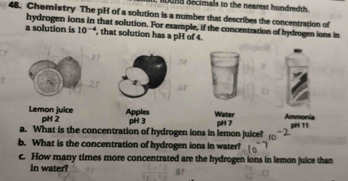 hound decimals to the nearest hundredth. 
48. Chemistry The pH of a solution is a number that describes the concentration of 
hydrogen ions in that solution. For example, if the concentration of hydrogen ions in 
a solution is 10^(-4) , that solution has a pH of 4. 
Lemon juice Apples 
Water Ammonia 
pH 2 pH 3 
pH 7 pH 11 
a. What is the concentration of hydrogen ions in lemon juice? 
b. What is the concentration of hydrogen ions in water? 
c. How many times more concentrated are the hydrogen ions in lemon juice than 
in water?