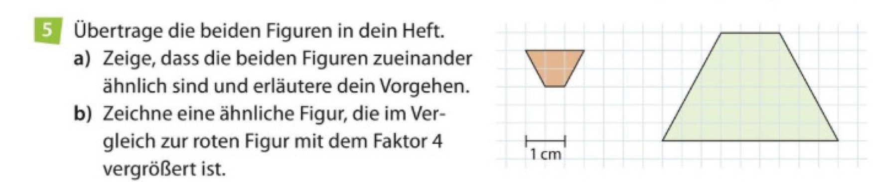 5 Übertrage die beiden Figuren in dein Heft. 
a) Zeige, dass die beiden Figuren zueinander 
ähnlich sind und erläutere dein Vorgehen. 
b) Zeichne eine ähnliche Figur, die im Ver- 
gleich zur roten Figur mit dem Faktor 4 
vergrößert ist.