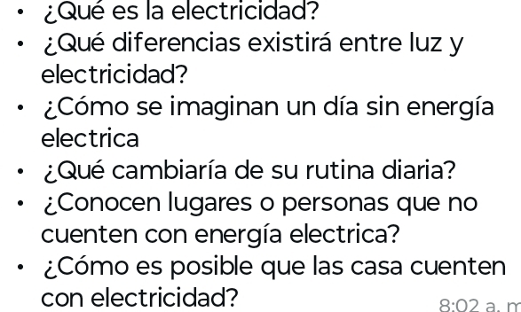 ¿Qué es la electricidad? 
¿Qué diferencias existirá entre luz y 
electricidad? 
¿Cómo se imaginan un día sin energía 
electrica 
¿Qué cambiaría de su rutina diaria? 
¿Conocen lugares o personas que no 
cuenten con energía electrica? 
¿Cómo es posible que las casa cuenten 
con electricidad? a. m 
8:02