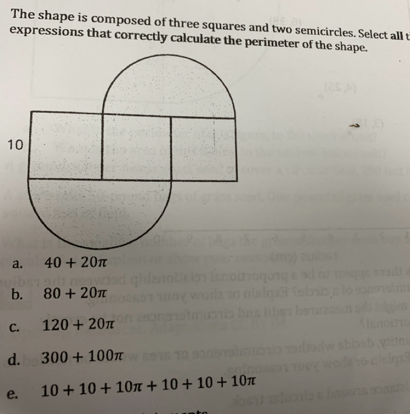 The shape is composed of three squares and two semicircles. Select all t
expressions that correctly calculate the perimeter of the shape.
1
a. 40+20π
b. 80+20π
C. 120+20π
d. 300+100π
e. 10+10+10π +10+10+10π