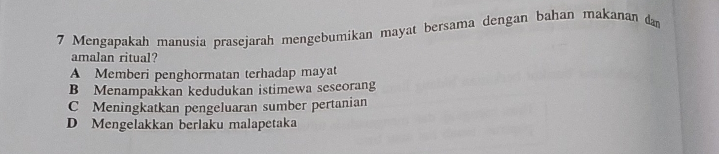 Mengapakah manusia prasejarah mengebumikan mayat bersama dengan bahan makanan dan
amalan ritual?
A Memberi penghormatan terhadap mayat
B Menampakkan kedudukan istimewa seseorang
C Meningkatkan pengeluaran sumber pertanian
D Mengelakkan berlaku malapetaka