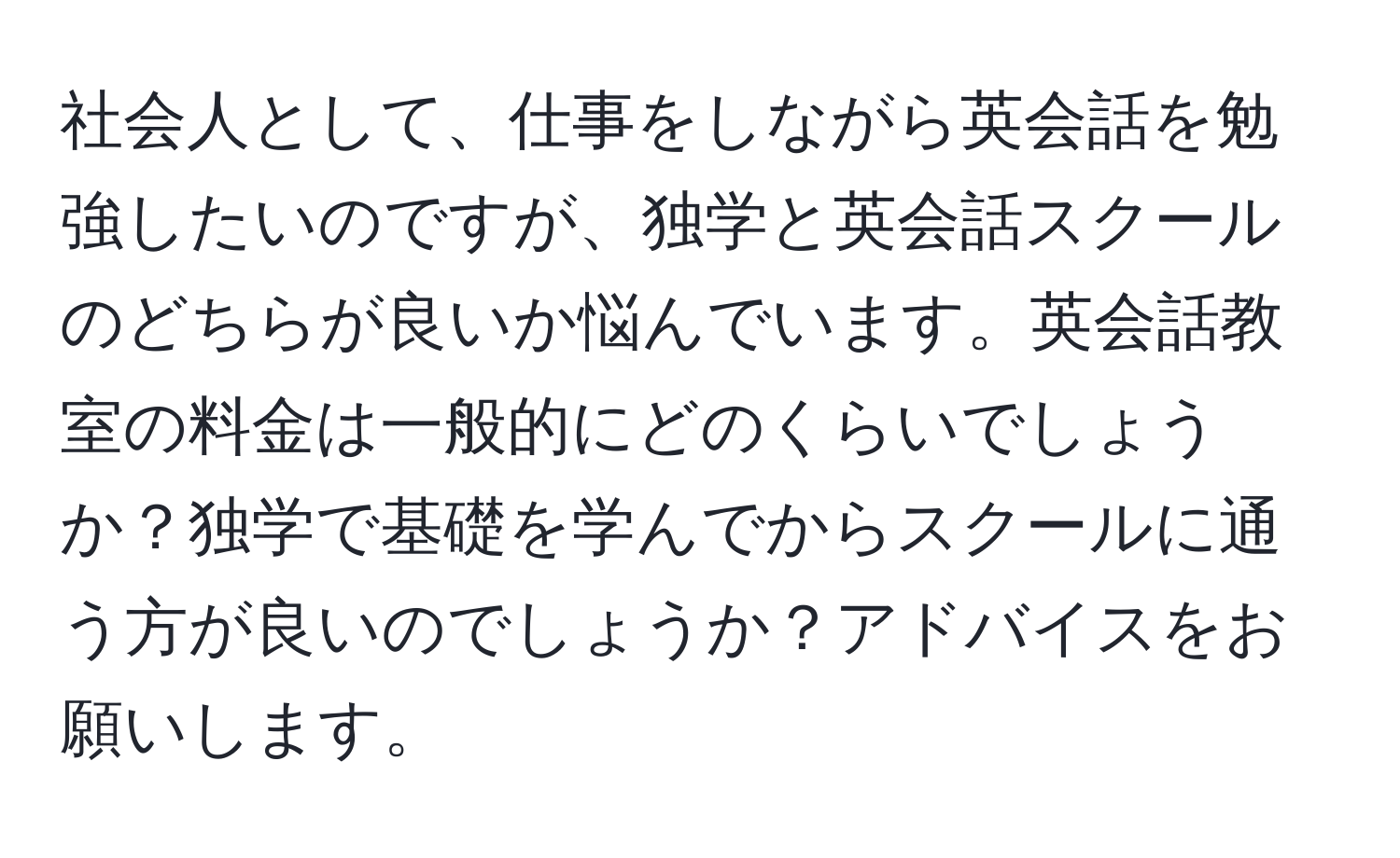 社会人として、仕事をしながら英会話を勉強したいのですが、独学と英会話スクールのどちらが良いか悩んでいます。英会話教室の料金は一般的にどのくらいでしょうか？独学で基礎を学んでからスクールに通う方が良いのでしょうか？アドバイスをお願いします。