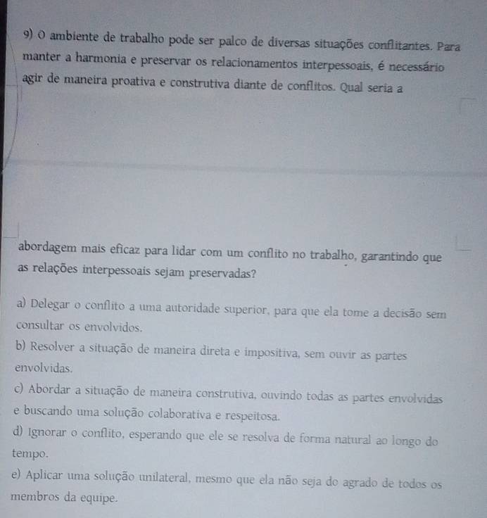 ambiente de trabalho pode ser palco de diversas situações conflitantes. Para
manter a harmonia e preservar os relacionamentos interpessoais, é necessário
agir de maneira proativa e construtiva diante de conflitos. Qual seria a
abordagem mais eficaz para lidar com um conflito no trabalho, garantindo que
as relações interpessoais sejam preservadas?
a) Delegar o conflito a uma autoridade superior, para que ela tome a decisão sem
consultar os envolvidos.
b) Resolver a situação de maneira direta e impositiva, sem ouvir as partes
envolvidas.
c) Abordar a situação de maneira construtiva, ouvindo todas as partes envolvidas
e buscando uma solução colaborativa e respeitosa.
d) Ignorar o conflito, esperando que ele se resolva de forma natural ao longo do
tempo.
e) Aplicar uma solução unilateral, mesmo que ela não seja do agrado de todos os
membros da equipe.