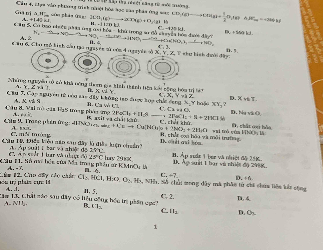 Tà có sự hấp thụ nhiệt năng tử môi trường
Câu 4. Dựa vào phương trình nhiệt hóa học của phản ứng sau: CO_2(g)to to CO(g)+ 1/2 O_2(g)△ _1H_(2m)°=+280kJ
Giá trị △ _rH_(298)° của phản ứng: 2CO_2(g)to 2CO(g)+O_2(g) B. -1120 kJ.
là
A. +140 kJ. C. -420 kJ.
N_2to NO
D +560kJ.
Câu 5. Có bao nhiêu phản ứng oxi hóa - khử trong sơ đồ chuyển hóa đưới đây? NO_2xrightarrow +O_2+H_2OHNO_3xrightarrow +CuOCu(NO_3)_2xrightarrow ?^2NO_2 B. 4.
A. 2.
C. 3.
Câu 6. Cho mô hình cấu tạo nguyên tử của 4 nguyên tố X, Y, Z, T như hình đưới đây: D. 5.
X
Y
z
Những nguyên tố có khả năng tham gia hình thành liên kết cộng hóa trị là?
A. Y, Z và T. B. X và Y. C. X, Y và Z. D. X và T.
Câu 7. Cặp nguyên tử nào sau đây không tạo được hợp chất dạng X_2Y hoặc XY_2 ?
A. K và S . B. Ca và Cl. C. Ca và O. D. Na và O.
Câu 8. Vai trò của H_2S trong phản ứng 2FeCl_3+H_2S 2FeCl_2+S+2HCl là
A. axit. B. axit và chất khử. D. chất oxí hóa.
Câu 9. Trong phản ứng: 4HNO_3d[cn6ng+Cuto Cu(NO_3)_2+2NO_2+2H_2O C. chất khử. vai trò của HNO_3 là:
A. axit.
C. môi trường.
B. chất oxí hóa và mỗi trường.
D. chất oxi hóa.
Câu 10. Điều kiện nào sau đây là điều kiện chuẩn?
A. Áp suất 1 bar và nhiệt độ 25°C. B. Áp suất 1 bar và nhiệt độ 25K.
C. Áp suất 1 bar và nhiệt độ 25°C hay 298K. D. Ấp suất 1 bar và nhiệt độ 298K.
Câu 11. Số oxi hóa của Mn trong phân tử KMnO_4 là
A. -7. B. -6. D. +6.
Câu 12. Cho dãy các chất: C. +7.
hóa trị phân cực là Cl_2,HCl,H_2O,O_2,H_2,NH_3 3. Số chất trong dãy mà phân tử chỉ chứa liên kết cộng
A. 3.
B. 5. C. 2.
D. 4.
Câu 13. Chất nào sau đây có liên cộng hóa trị phân cực?
A. NH3.
B. Cl_2.
C. H_2.
D. O_2.
1