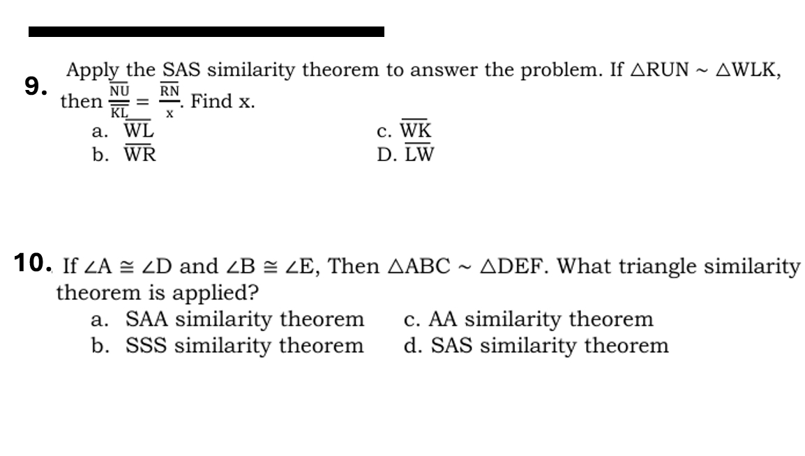 Apply the SAS similarity theorem to answer the problem. If △ RUNsim △ WLK, 
9. frac overline NUoverline KL=frac overline RNx. Find x.
then
a. overline WL C. overline WK
b. overline WR D. overline LW
10. If ∠ A≌ ∠ D and ∠ B≌ ∠ E , Then △ ABCsim △ DEF. What triangle similarity
theorem is applied?
a. SAA similarity theorem c. AA similarity theorem
b. SSS similarity theorem d. SAS similarity theorem