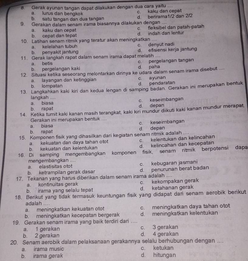 Gerak ayunan tangan dapat dilakukan dengan dua cara yaitu ....
a. lurus dan bengkok c. kaku dan cepat
b. satu tanqan dan dua tangan d. berirama1/2 dan 2/2
9. Gerakan dalam senam irama biasannya dilakukan dengan ....
a. kaku dan cepat c. fleksibel dan patah-patah
b. cepat dan tepat d. indah dan lentur
10. Latihan senam ritmik yang teratur akan meningkatkan ....
a. kelelahan tubuh c. denyut nadi
b. penyakit jantung d. efisiensi kerja jantung
11. Gerak langkah rapat dalam senam irama dapat melatih ....
a betis c. pergelangan tangan
b. pergelangan kaki d. paha
12. Situasi ketika seseorang melontarkan dirinya ke udara dalam senam irama disebut ....
a. layangan dan ketinggian c. ayunan
b. lompatan d. pendaratan
13. Langkahkan kaki kiri dan kedua lengan di samping badan. Gerakan ini merupakan bentuk
langkah ....
a biasa c. keseimbangan
b. rapat d. depan
14. Ketika tumit kaki kanan masih terangkat, kaki kiri mundur diikuti kaki kanan mundur merapat
Gerakan ini merupakan bentuk ....
a. biasa c. keseimbangan
b. rapat d. depan
15. Komponen fisik yang dihasilkan dari kegiatan senam ritmik adalah ....
a. kekuatan dan daya tahan otot c. kelentukan dan kelincahan
b. kekuatan dan kelentukan d. kelincahan dan kecepatan
16. Di samping mengembangkan komponen fisik, senam ritmik berpotensi dapa
mengembangkan ....
a. elastisitas otot c. kebugaran jasmani
b. ketrampilan gerak dasar d. penurunan berat badan
17. Tekanan yang harus diberikan dalam senam irama adalah_
a. kontinuitas gerak c. kekompakan gerak
b. irama yang selalu tepat d. ketahanan gerak
18. Berikut yang tidak termasuk keuntungan fisik yang didapat dari senam aerobik berikut
adalah ...
a. meningkatkan kekuatan otot c. meningkatkan daya tahan otot
b. meningkatkan kecepatan bergerak d. meningkatkan kelentukan
19. Gerakan senam irama yang baik terdiri dari …
a. 1 gerakan c. 3 gerakan
b. 2 gerakan d. 4 gerakan
20. Senam aerobik dalam pelaksanaan gerakannya selalu berhubungan dengan ....
a. irama music c. ketukan
b. irama gerak d. hitungan