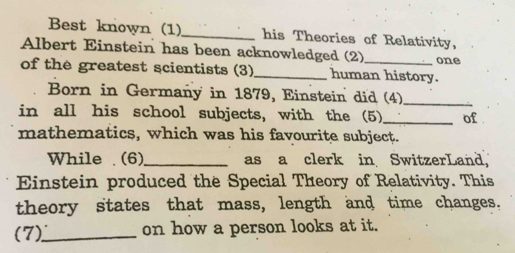 Best known (1)_ his Theories of Relativity, 
Albert Einstein has been acknowledged (2)_ 
one 
of the greatest scientists (3)_ human history. 
Born in Germañy in 1879, Einstein did (4)_ 
in all his school subjects, with the (5)_ 
of . 
mathematics, which was his favourite subject. 
While . (6)_ as a clerk in SwitzerLand, 
Einstein produced the Special Theory of Relativity. This 
theory states that mass, length and time changes. 
(7)_ on how a person looks at it.