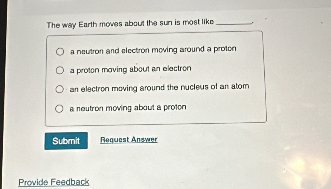 The way Earth moves about the sun is most like_
.
a neutron and electron moving around a proton
a proton moving about an electron
an electron moving around the nucleus of an atom
a neutron moving about a proton
Submit Request Answer
Provide Feedback