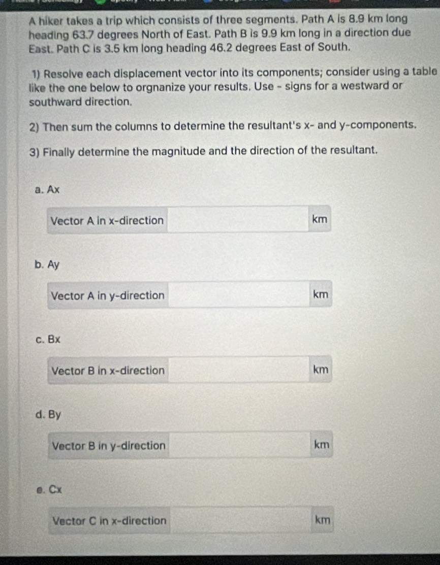 A hiker takes a trip which consists of three segments. Path A is 8.9 km long 
heading 63.7 degrees North of East. Path B is 9.9 km long in a direction due 
East. Path C is 3.5 km long heading 46.2 degrees East of South. 
1) Resolve each displacement vector into its components; consider using a table 
like the one below to orgnanize your results. Use - signs for a westward or 
southward direction. 
2) Then sum the columns to determine the resultant's x - and y -components. 
3) Finally determine the magnitude and the direction of the resultant. 
a. Ax
Vector A in x -direction km
b. Ay
Vector A in y -direction km
c、 Bx
Vector B in x -direction km
d. By 
Vector B in y -direction km
e. Cx
Vector C in x -direction km