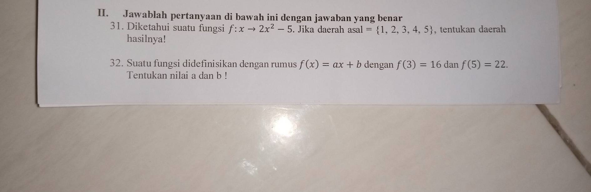 Jawablah pertanyaan di bawah ini dengan jawaban yang benar 
31. Diketahui suatu fungsi f:xto 2x^2-5. Jika daerah asal= 1,2,3,4,5 , tentukan daerah 
hasilnya! 
32. Suatu fungsi didefinisikan dengan rumus f(x)=ax+b dengan f(3)=16 dan f(5)=22. 
Tentukan nilai a dan b!