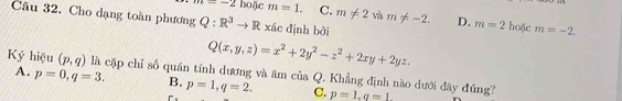 =-2 hoặc m=1. C. m!= 2 và m!= -2. D. m=2 hoặc m=-2. 
Câu 32. Cho dạng toàn phương Q:R^3to R xác dịnh bởi
Q(x,y,z)=x^2+2y^2-z^2+2xy+2yz.
A. p=0, q=3. 
Ký hiệu (p,q) là cặp chỉ số quán tính dương và âm B. p=1, q=2. ciaQ . Khẳng định nào dưới đây đúng?
C. p=1, q=1