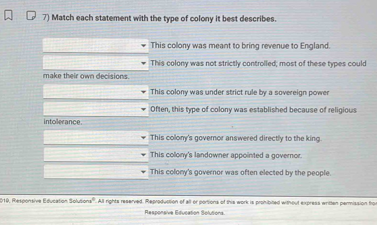 Match each statement with the type of colony it best describes.
This colony was meant to bring revenue to England.
This colony was not strictly controlled; most of these types could
make their own decisions.
This colony was under strict rule by a sovereign power
Often, this type of colony was established because of religious
intolerance.
This colony's governor answered directly to the king.
This colony's landowner appointed a governor.
This colony's governor was often elected by the people.
019, Responsive Education Solutions :e . All rights reserved. Reproduction of all or portions of this work is prohibited without express written permission fro
Responsive Education Solutions.