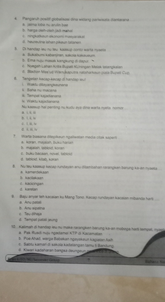 Pangaruh positif globalisasi dina widang pariwisata diantarana
a. jalma loba nu arulín bae
b. harga oleh-oleh jadi mahal
c. ningkatkeun ekonomi masyarakat
d. heureutna lahan pikeun tatanen
5. Di handap ieu nu teu kaasup conto warta nyaeta
a. Sukabumi kabanjiran, sakola kakeueum.
b. Ema nuju masak kangkung di dapur.
c. Nyegah Lahan Kritis Bupati KUningan Melak tatangkalan
d. Stadion Mas'ud Wisnusaputra nataharkeun piala Bupati Cup.
6. Tengetan kecap-kecap di handap ieu!
i. Waktu ditayangkeunana
i. Saha nu macana
iii. Tempat kajadianana
iv. Waktu kajadianana
Nu kaasup hal penting nu kudu aya dina warta nyeta nomor
a. i ii i
b. I, iii, iv
c. I, iii, iv
d. iiiv
7. Warta biasana ditepikeun ngaliwatan media citak saperti ..
a. koran, majalah, buku harian
b. majalah, tabloid, koran
c. buku bacaan, novel. tabloid
d. tabloid. kitaḥ, koran
8. Nu teu kaasup kecap rundayan anu ditambahan rarangken barung ka-an nyaeta ….
a. kamerdekaan
b. kacilakaan
c. kacicingan
d. karetan
9. Baju anyar teh kacaian ku Mang Tono. Kecap rundayan kacaian mibanda harti
a. Anu patali
b. Anu sipatna
c. Teu dihaja
d. Tempat patali jeung
10. . Kalimah di handap ieu nu make rarangken barung ka-an moboga harti tempat. nyaet
a. Pak Rusdi nuju ngadamel KTP di Kacamatan
b. Poe Ahad, warga Babakan ngayakeun kagiatan Asih
c. Sabtu kamari di sakola kadatangan tamu ti Bandung.
d. Kiwari kadaharan bangsa deungeun gase iooa di urng
a bs 6/SD/MI/Semestr Genap 7 Báhasa Suí